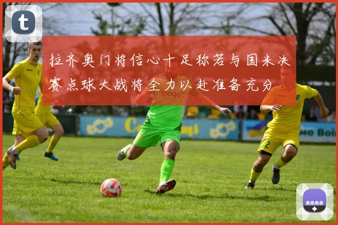 拉齐奥门将信心十足称若与国米决赛点球大战将全力以赴准备充分