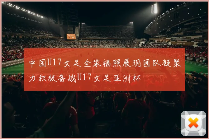 中国U17女足全家福照展现团队凝聚力积极备战U17女足亚洲杯